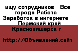 ищу сотрудников - Все города Работа » Заработок в интернете   . Пермский край,Красновишерск г.